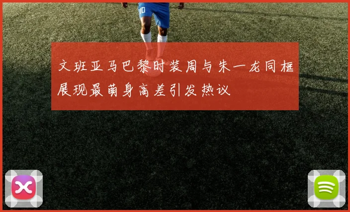 文班亚马巴黎时装周与朱一龙同框展现最萌身高差引发热议