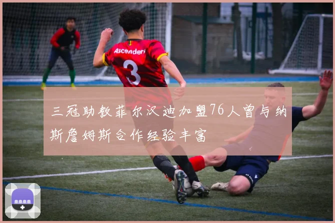 三冠助教菲尔汉迪加盟76人曾与纳斯詹姆斯合作经验丰富