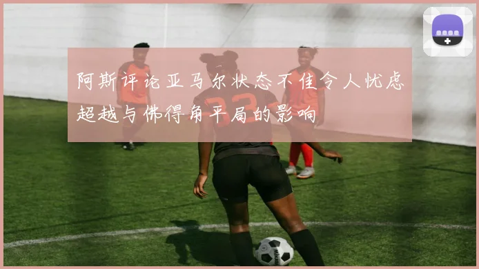 阿斯评论亚马尔状态不佳令人忧虑超越与佛得角平局的影响