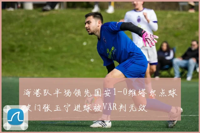 海港队半场领先国安1-0维塔尔点球破门张玉宁进球被VAR判无效