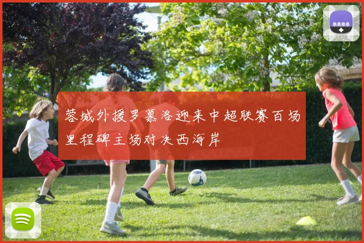 蓉城外援罗慕洛迎来中超联赛百场里程碑主场对决西海岸