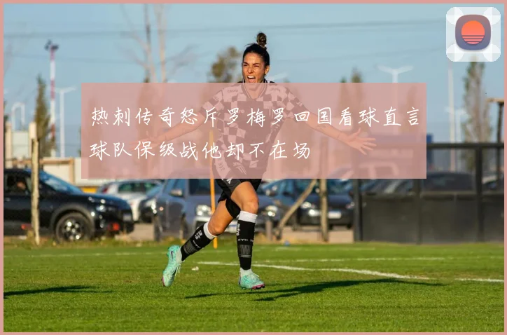 热刺传奇怒斥罗梅罗回国看球直言球队保级战他却不在场