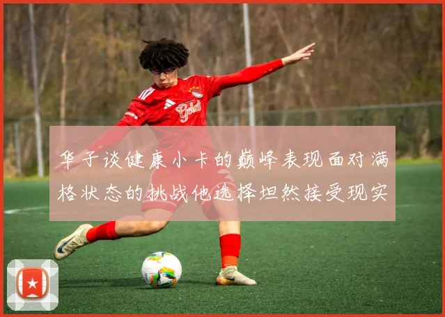 华子谈健康小卡的巅峰表现面对满格状态的挑战他选择坦然接受现实