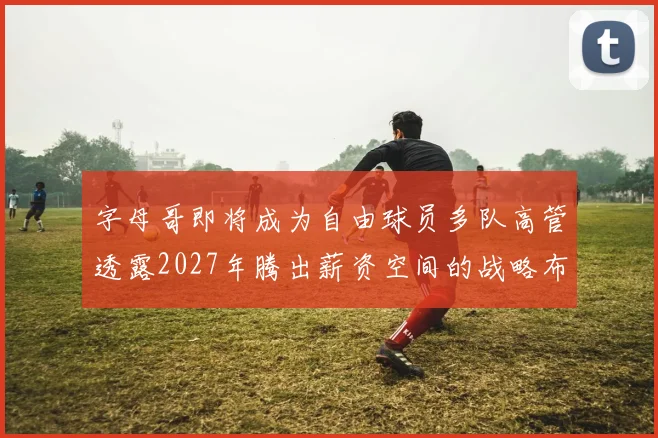 字母哥即将成为自由球员多队高管透露2027年腾出薪资空间的战略布局