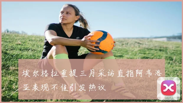 埃尔格拉重提三月采访直指阿韦洛亚表现不佳引发热议