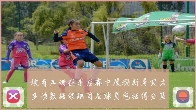 埃奇库姆在季后赛中展现新秀实力多项数据领跑同届球员包括得分篮板助攻抢断三分