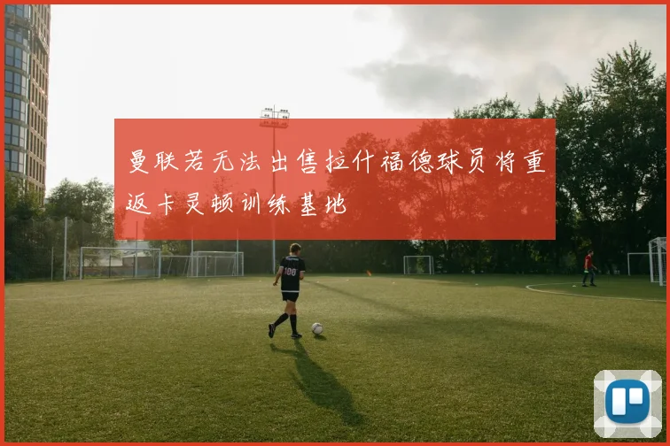 曼联若无法出售拉什福德球员将重返卡灵顿训练基地