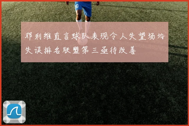 邓利维直言球队表现令人失望场均失误排名联盟第三亟待改善