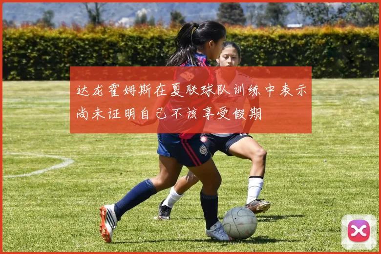 达龙霍姆斯在夏联球队训练中表示尚未证明自己不该享受假期
