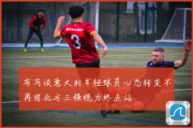 布冯谈意大利年轻球员心态转变不再将北方三强视为终点站