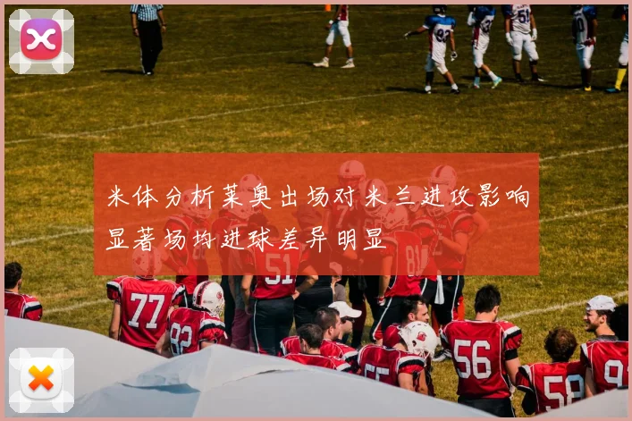米体分析莱奥出场对米兰进攻影响显著场均进球差异明显