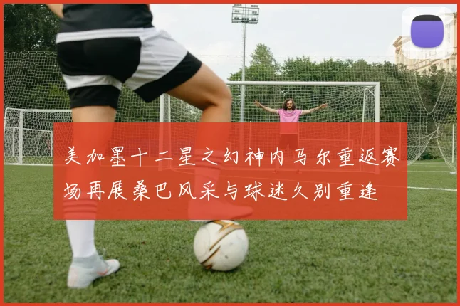 美加墨十二星之幻神内马尔重返赛场再展桑巴风采与球迷久别重逢