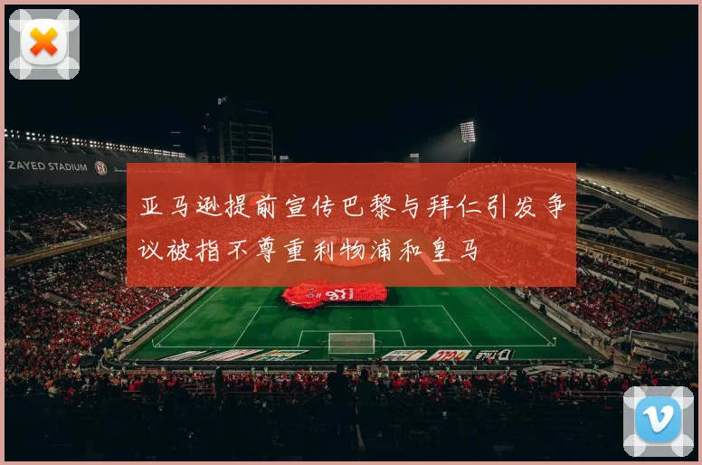 亚马逊提前宣传巴黎与拜仁引发争议被指不尊重利物浦和皇马