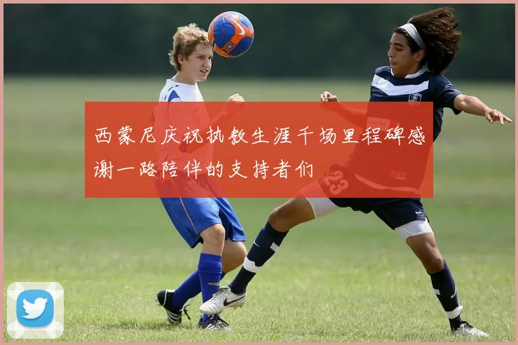 西蒙尼庆祝执教生涯千场里程碑感谢一路陪伴的支持者们