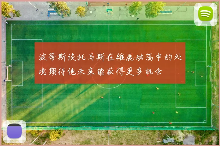 波蒂斯谈托马斯在雄鹿动荡中的处境期待他未来能获得更多机会