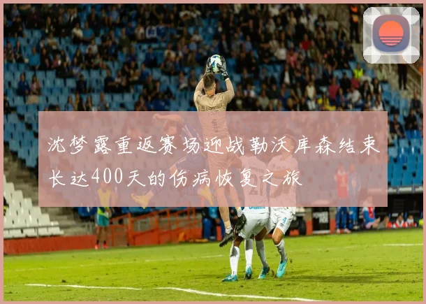 沈梦露重返赛场迎战勒沃库森结束长达400天的伤病恢复之旅